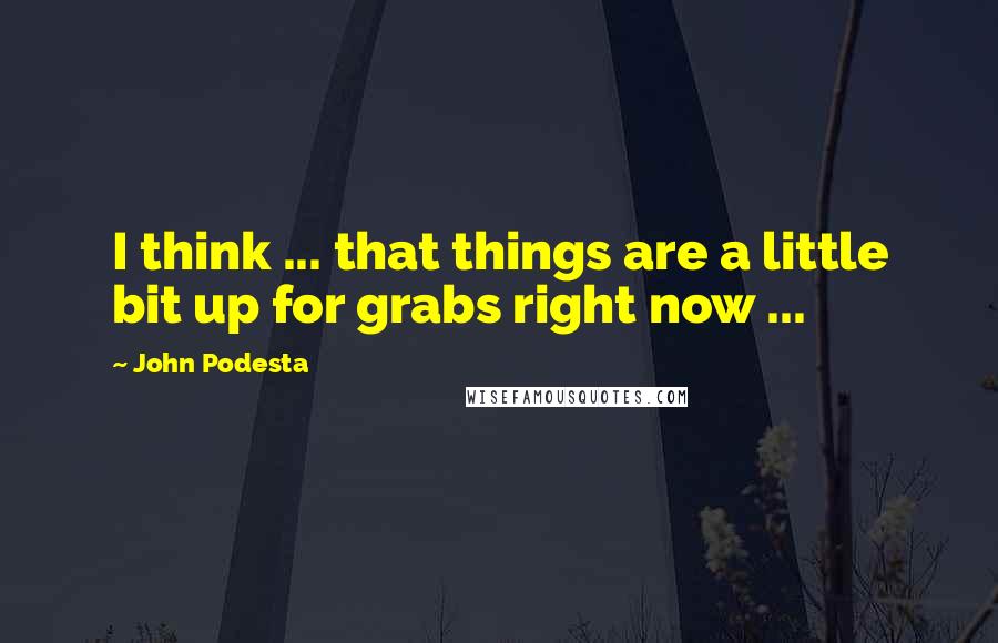 John Podesta Quotes: I think ... that things are a little bit up for grabs right now ...