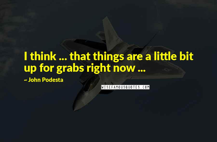 John Podesta Quotes: I think ... that things are a little bit up for grabs right now ...