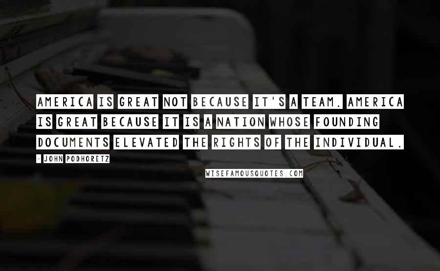 John Podhoretz Quotes: America is great not because it's a team. America is great because it is a nation whose founding documents elevated the rights of the individual.