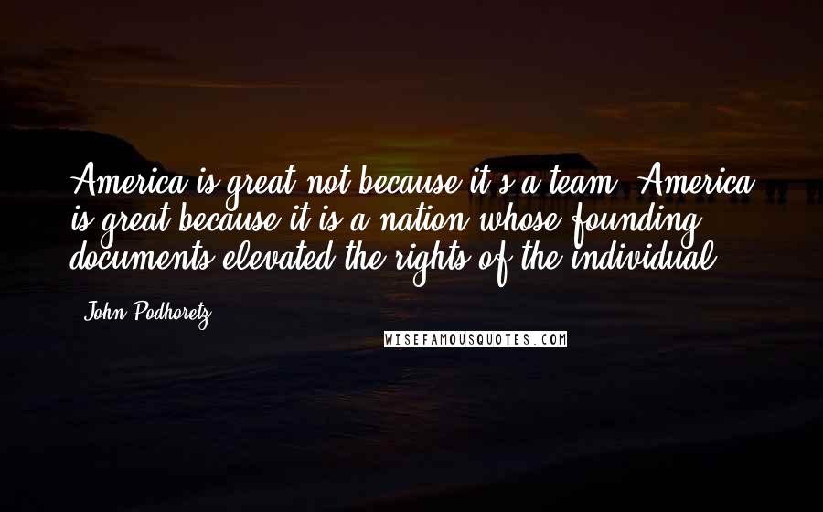 John Podhoretz Quotes: America is great not because it's a team. America is great because it is a nation whose founding documents elevated the rights of the individual.