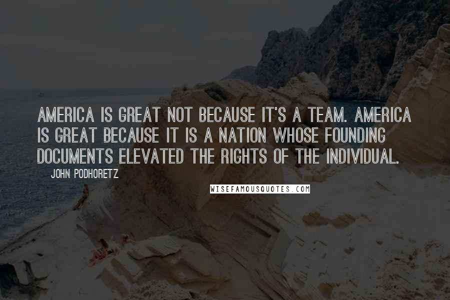 John Podhoretz Quotes: America is great not because it's a team. America is great because it is a nation whose founding documents elevated the rights of the individual.