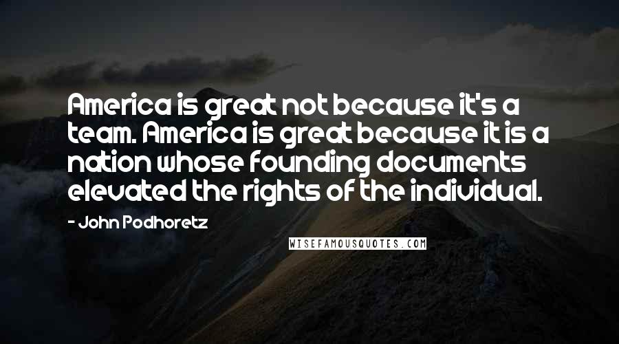 John Podhoretz Quotes: America is great not because it's a team. America is great because it is a nation whose founding documents elevated the rights of the individual.