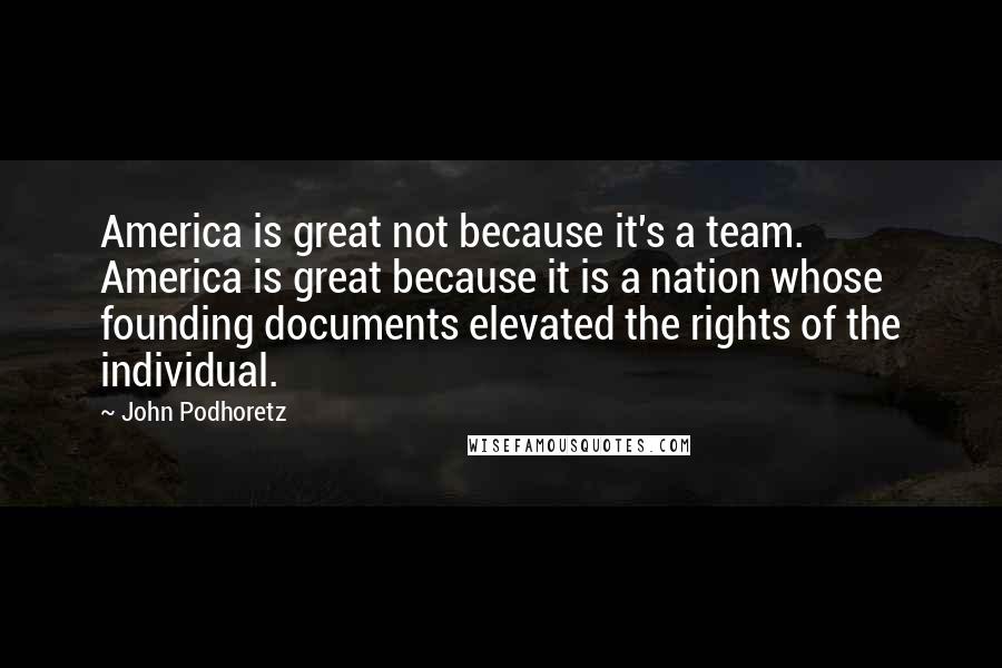 John Podhoretz Quotes: America is great not because it's a team. America is great because it is a nation whose founding documents elevated the rights of the individual.