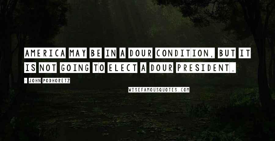 John Podhoretz Quotes: America may be in a dour condition, but it is not going to elect a dour president.