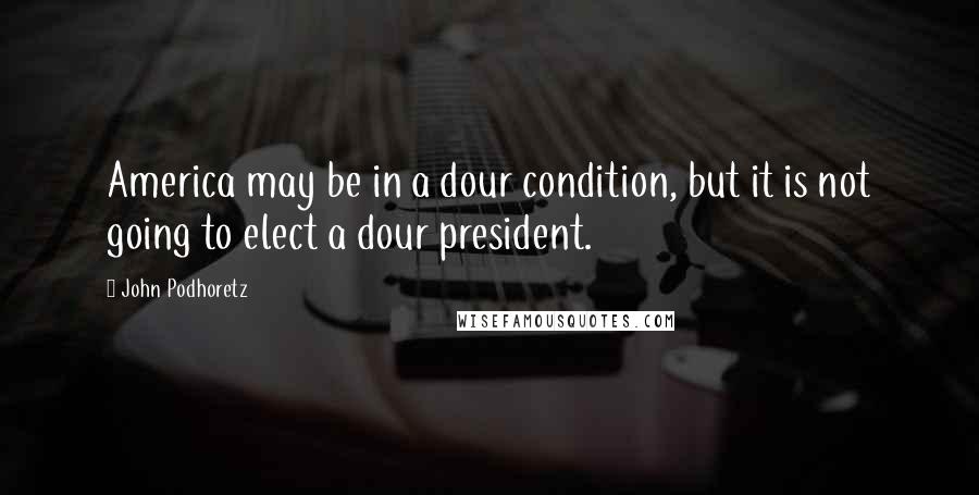 John Podhoretz Quotes: America may be in a dour condition, but it is not going to elect a dour president.