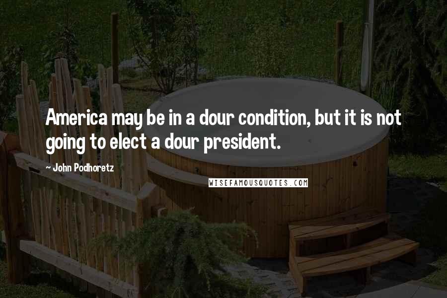 John Podhoretz Quotes: America may be in a dour condition, but it is not going to elect a dour president.