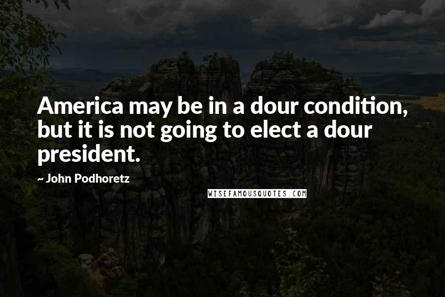 John Podhoretz Quotes: America may be in a dour condition, but it is not going to elect a dour president.