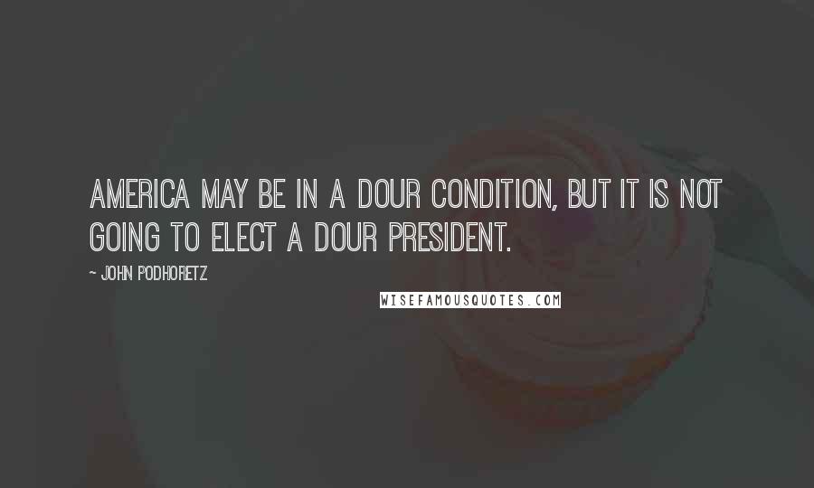 John Podhoretz Quotes: America may be in a dour condition, but it is not going to elect a dour president.