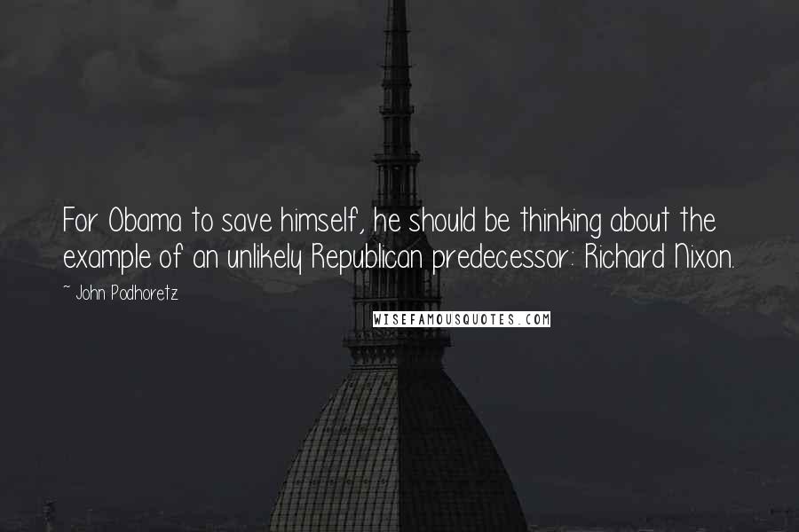 John Podhoretz Quotes: For Obama to save himself, he should be thinking about the example of an unlikely Republican predecessor: Richard Nixon.