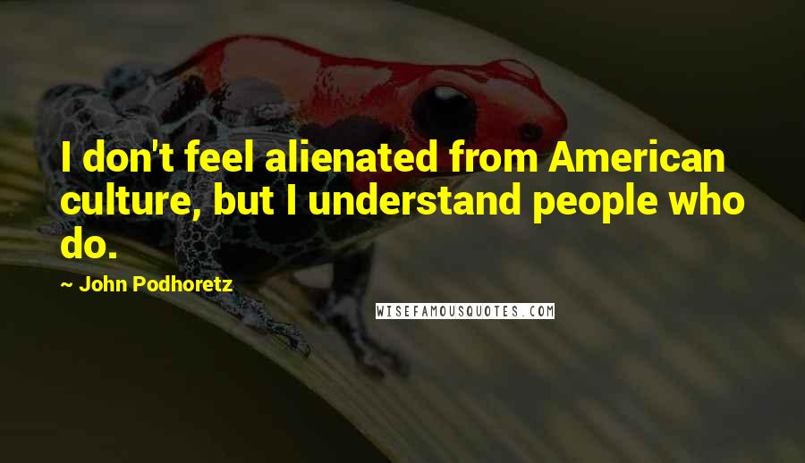 John Podhoretz Quotes: I don't feel alienated from American culture, but I understand people who do.