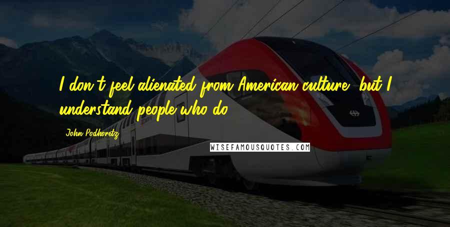 John Podhoretz Quotes: I don't feel alienated from American culture, but I understand people who do.