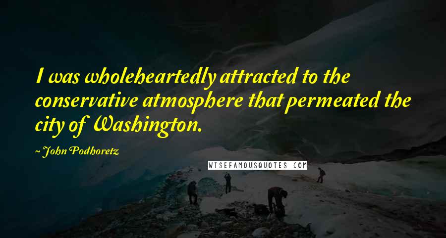 John Podhoretz Quotes: I was wholeheartedly attracted to the conservative atmosphere that permeated the city of Washington.