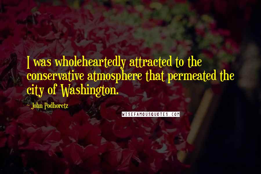 John Podhoretz Quotes: I was wholeheartedly attracted to the conservative atmosphere that permeated the city of Washington.