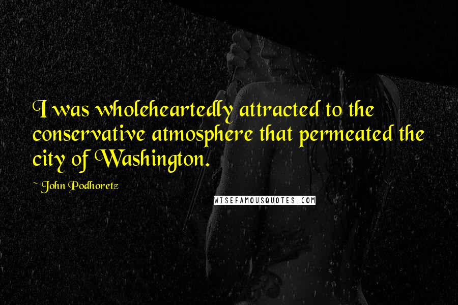John Podhoretz Quotes: I was wholeheartedly attracted to the conservative atmosphere that permeated the city of Washington.