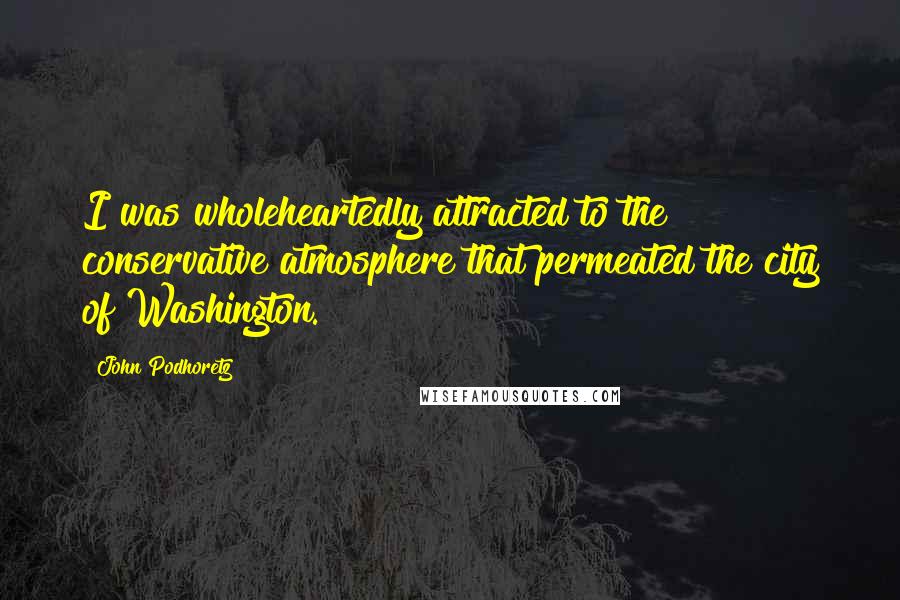 John Podhoretz Quotes: I was wholeheartedly attracted to the conservative atmosphere that permeated the city of Washington.