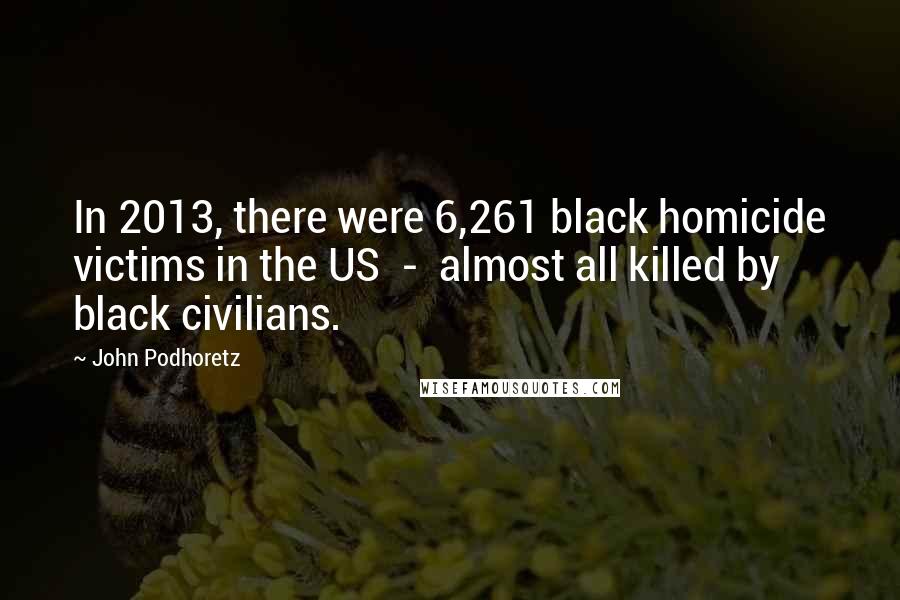 John Podhoretz Quotes: In 2013, there were 6,261 black homicide victims in the US - almost all killed by black civilians.