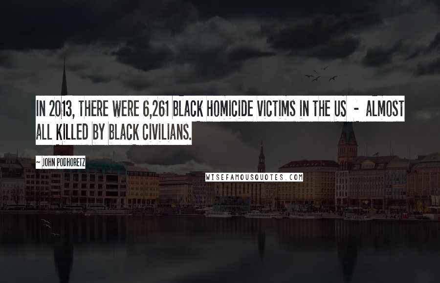 John Podhoretz Quotes: In 2013, there were 6,261 black homicide victims in the US - almost all killed by black civilians.