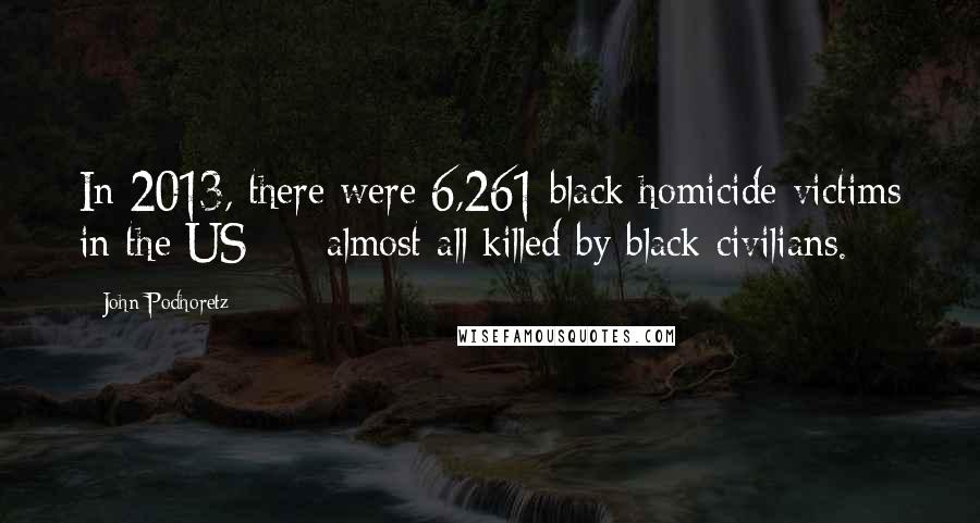 John Podhoretz Quotes: In 2013, there were 6,261 black homicide victims in the US - almost all killed by black civilians.