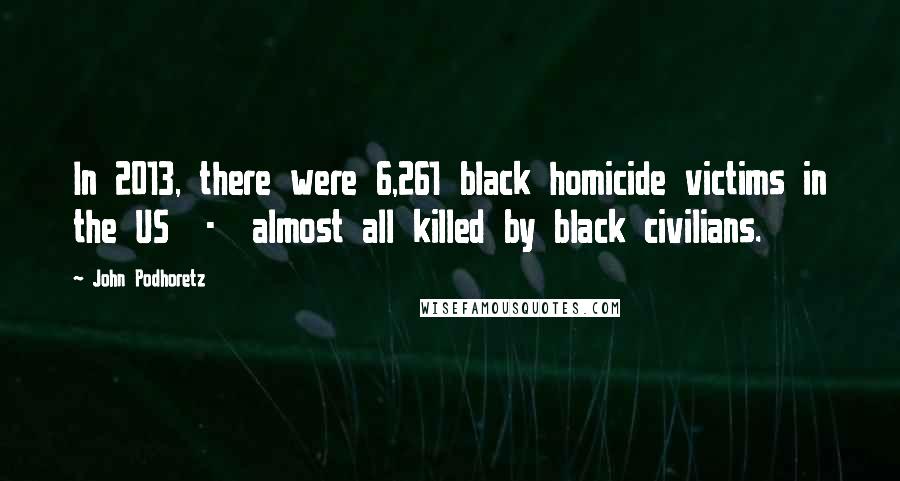 John Podhoretz Quotes: In 2013, there were 6,261 black homicide victims in the US - almost all killed by black civilians.