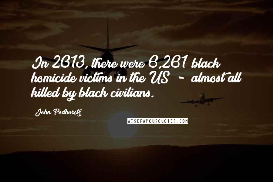 John Podhoretz Quotes: In 2013, there were 6,261 black homicide victims in the US - almost all killed by black civilians.