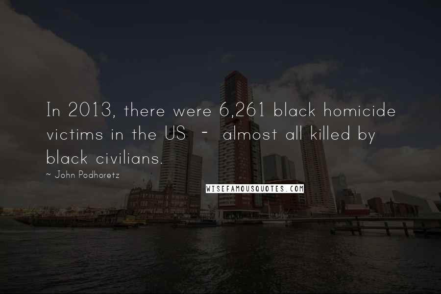 John Podhoretz Quotes: In 2013, there were 6,261 black homicide victims in the US - almost all killed by black civilians.