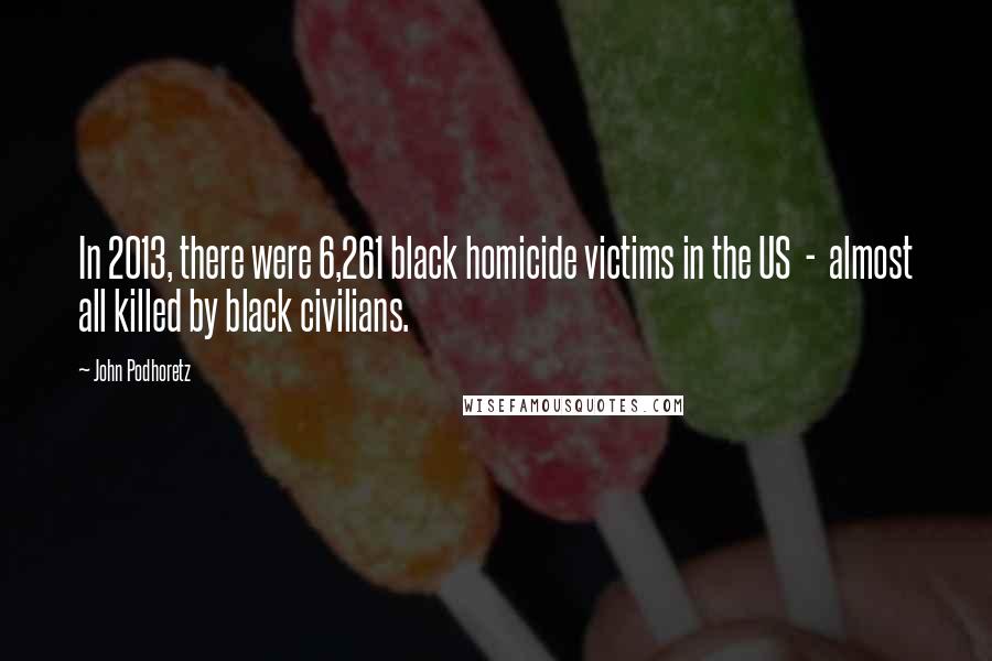 John Podhoretz Quotes: In 2013, there were 6,261 black homicide victims in the US - almost all killed by black civilians.
