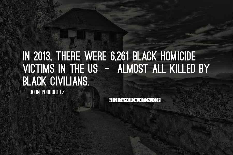 John Podhoretz Quotes: In 2013, there were 6,261 black homicide victims in the US - almost all killed by black civilians.
