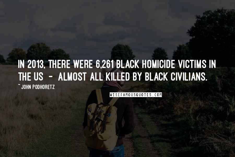 John Podhoretz Quotes: In 2013, there were 6,261 black homicide victims in the US - almost all killed by black civilians.