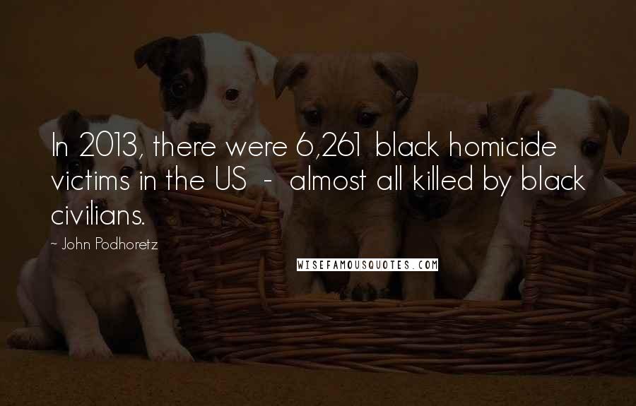 John Podhoretz Quotes: In 2013, there were 6,261 black homicide victims in the US - almost all killed by black civilians.