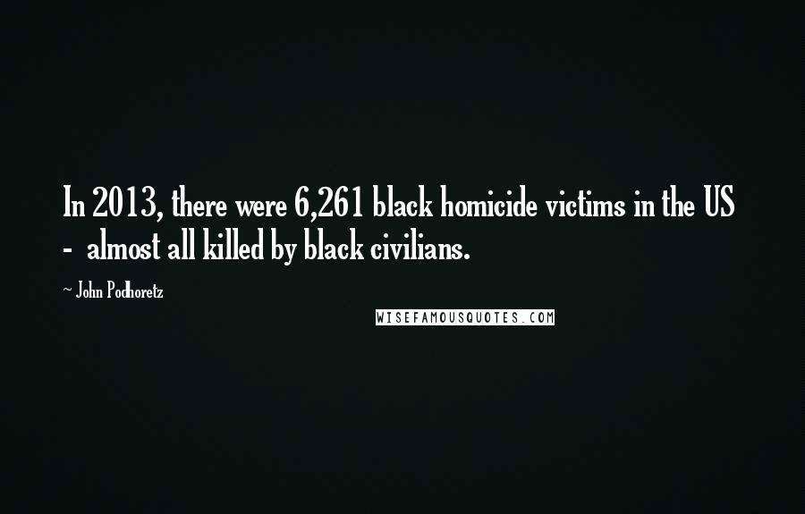 John Podhoretz Quotes: In 2013, there were 6,261 black homicide victims in the US - almost all killed by black civilians.
