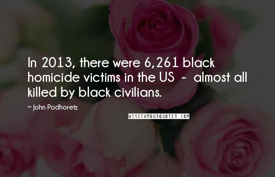 John Podhoretz Quotes: In 2013, there were 6,261 black homicide victims in the US - almost all killed by black civilians.