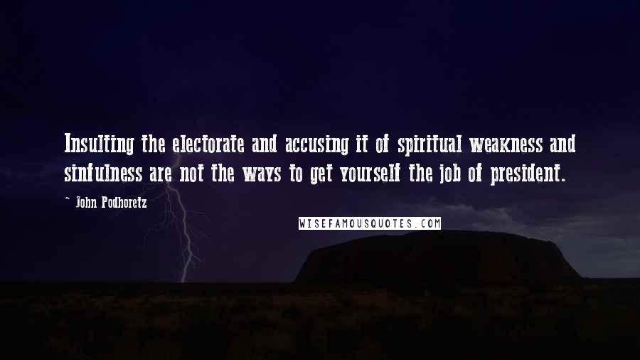 John Podhoretz Quotes: Insulting the electorate and accusing it of spiritual weakness and sinfulness are not the ways to get yourself the job of president.