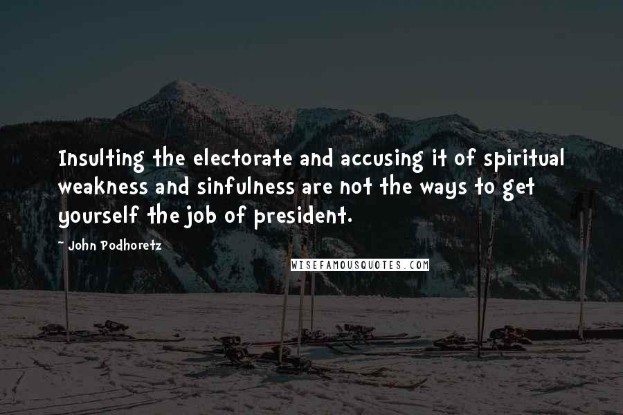 John Podhoretz Quotes: Insulting the electorate and accusing it of spiritual weakness and sinfulness are not the ways to get yourself the job of president.