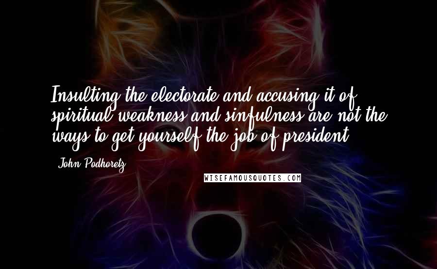 John Podhoretz Quotes: Insulting the electorate and accusing it of spiritual weakness and sinfulness are not the ways to get yourself the job of president.