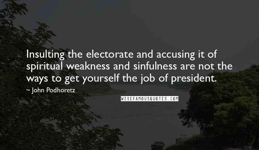 John Podhoretz Quotes: Insulting the electorate and accusing it of spiritual weakness and sinfulness are not the ways to get yourself the job of president.