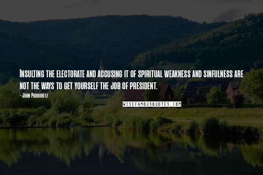 John Podhoretz Quotes: Insulting the electorate and accusing it of spiritual weakness and sinfulness are not the ways to get yourself the job of president.