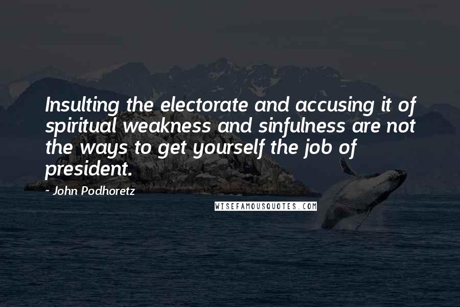 John Podhoretz Quotes: Insulting the electorate and accusing it of spiritual weakness and sinfulness are not the ways to get yourself the job of president.