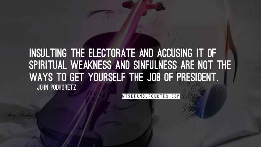 John Podhoretz Quotes: Insulting the electorate and accusing it of spiritual weakness and sinfulness are not the ways to get yourself the job of president.