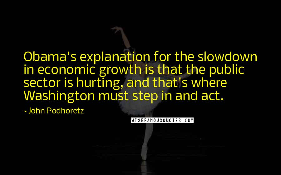 John Podhoretz Quotes: Obama's explanation for the slowdown in economic growth is that the public sector is hurting, and that's where Washington must step in and act.