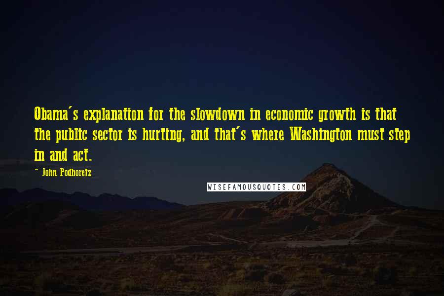 John Podhoretz Quotes: Obama's explanation for the slowdown in economic growth is that the public sector is hurting, and that's where Washington must step in and act.