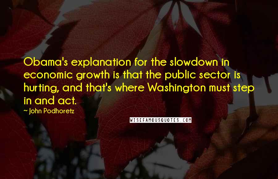 John Podhoretz Quotes: Obama's explanation for the slowdown in economic growth is that the public sector is hurting, and that's where Washington must step in and act.