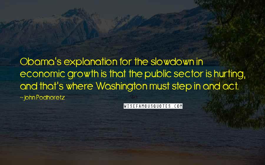 John Podhoretz Quotes: Obama's explanation for the slowdown in economic growth is that the public sector is hurting, and that's where Washington must step in and act.