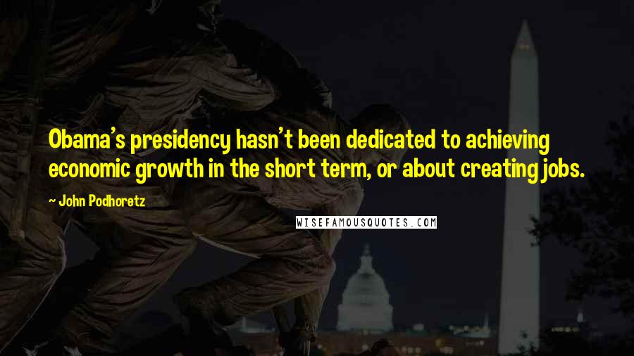 John Podhoretz Quotes: Obama's presidency hasn't been dedicated to achieving economic growth in the short term, or about creating jobs.