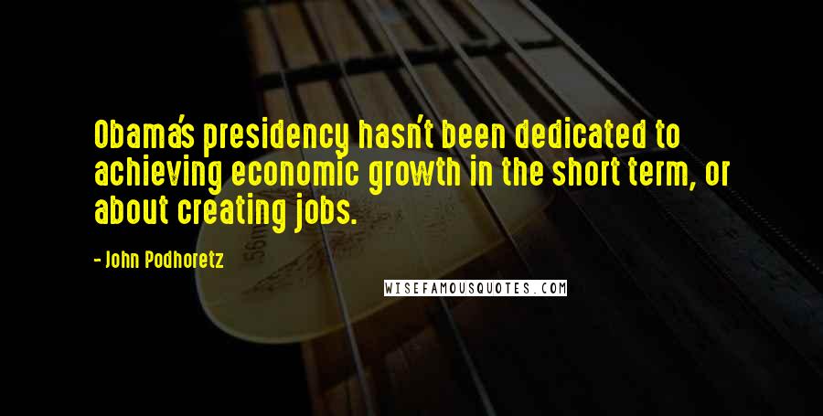 John Podhoretz Quotes: Obama's presidency hasn't been dedicated to achieving economic growth in the short term, or about creating jobs.