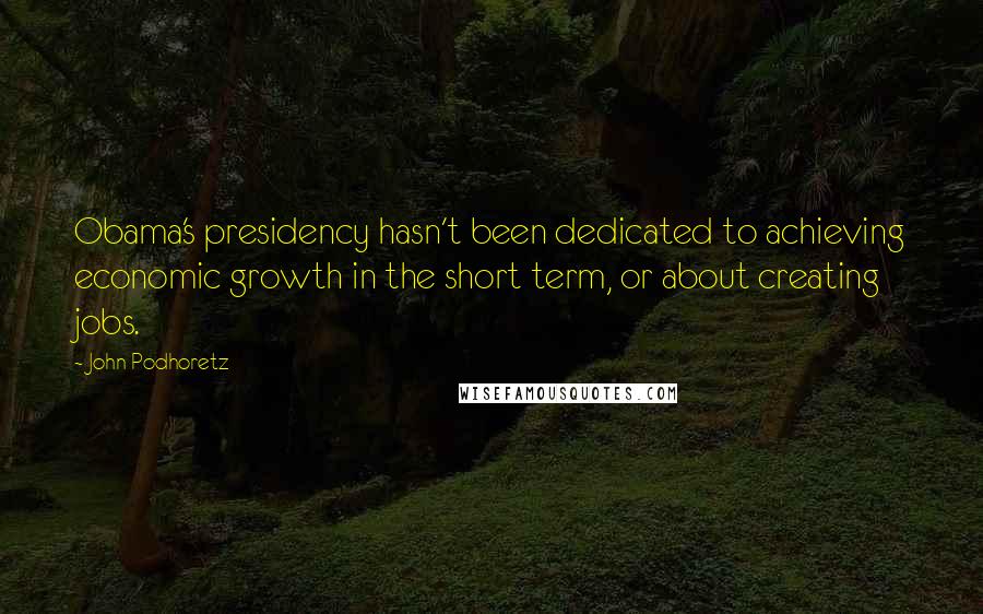 John Podhoretz Quotes: Obama's presidency hasn't been dedicated to achieving economic growth in the short term, or about creating jobs.