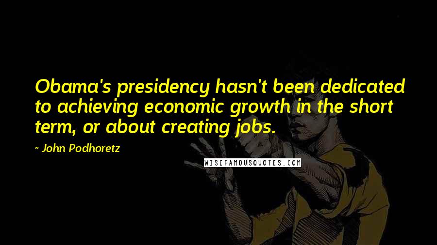 John Podhoretz Quotes: Obama's presidency hasn't been dedicated to achieving economic growth in the short term, or about creating jobs.