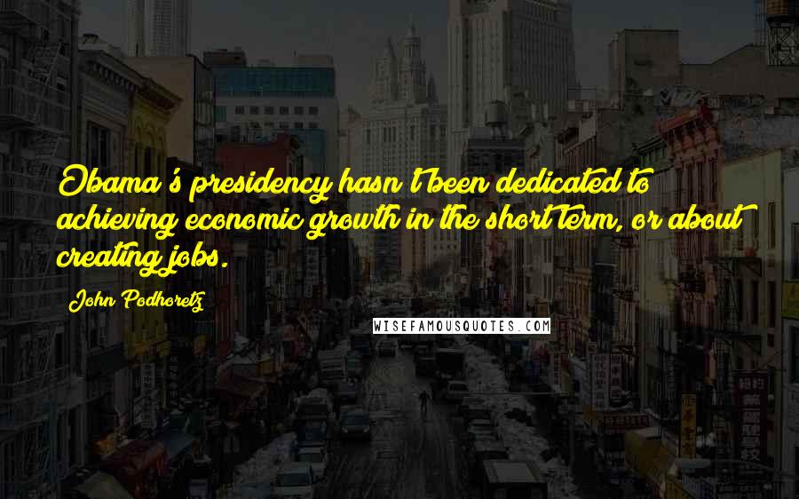 John Podhoretz Quotes: Obama's presidency hasn't been dedicated to achieving economic growth in the short term, or about creating jobs.