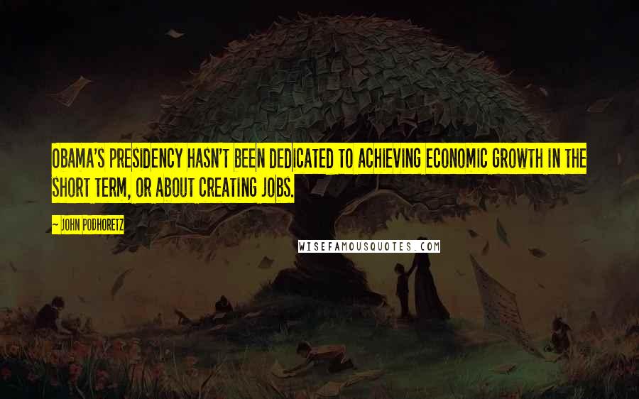 John Podhoretz Quotes: Obama's presidency hasn't been dedicated to achieving economic growth in the short term, or about creating jobs.