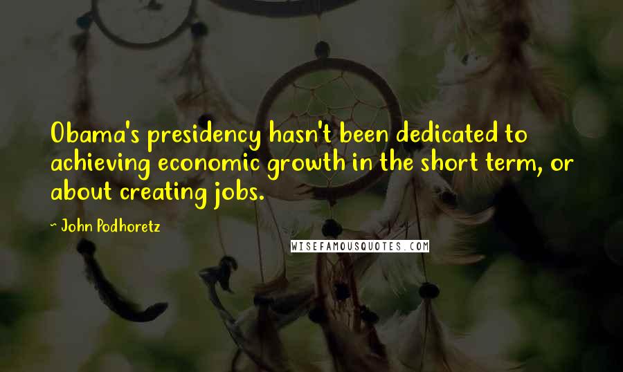 John Podhoretz Quotes: Obama's presidency hasn't been dedicated to achieving economic growth in the short term, or about creating jobs.