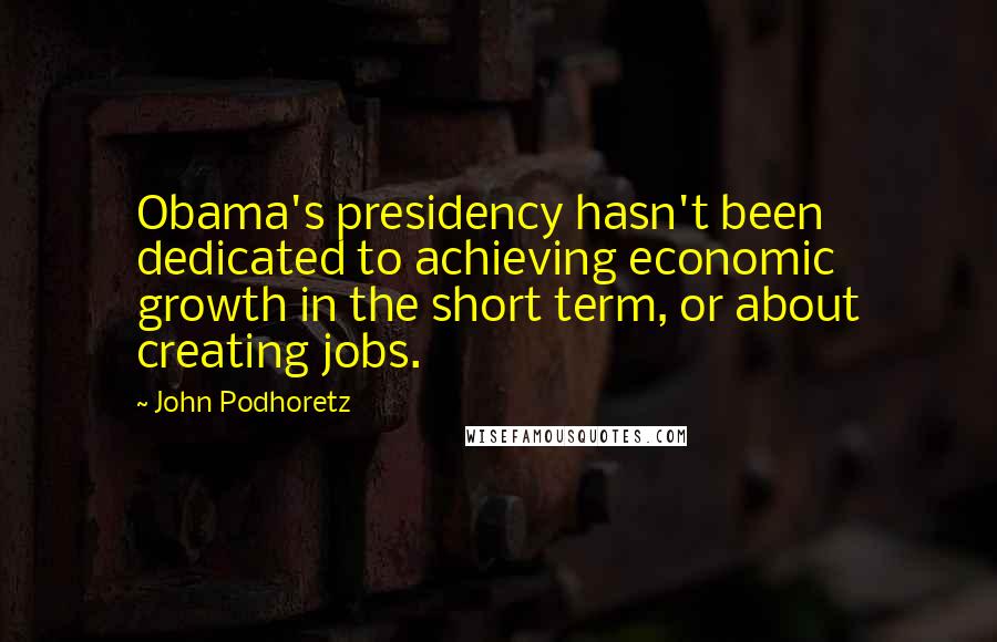 John Podhoretz Quotes: Obama's presidency hasn't been dedicated to achieving economic growth in the short term, or about creating jobs.